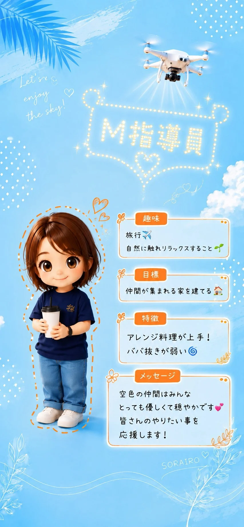 M指導員 趣味は旅行、自然に触れリラックスすること。目標は仲間が集まれる家を建てる。特徴はアレンジ料理が上手、ババ抜きが弱い。空色の仲間はみんなとっても優しくて穏やかです。皆さんのやりたい事を応援します！