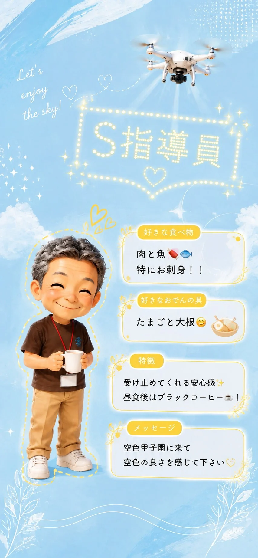 S指導員 好きな食べ物は肉と魚、特にお刺身。好きなおでんの具はたまごと大根。特徴は受け止めてくれる安心感、昼食後はブラックコーヒー。空色甲子園に来て空色の良さを感じて下さい