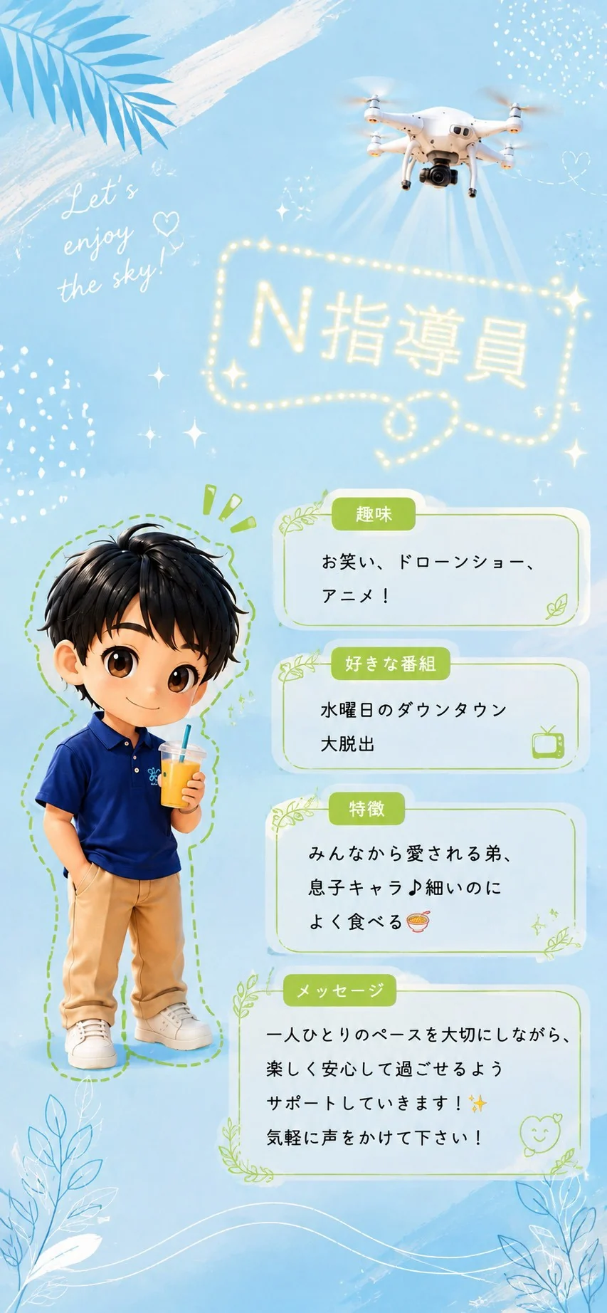 N指導員 趣味はお笑い、ドローンショー、アニメ。好きな番組は水曜日のダウンタウンと大脱出。特徴はみんなから愛される弟・息子キャラ、細いのによく食べる。一人ひとりのペースを大切にしながら、楽しく安心して過ごせるようサポートしていきます！気軽に声をかけて下さい！