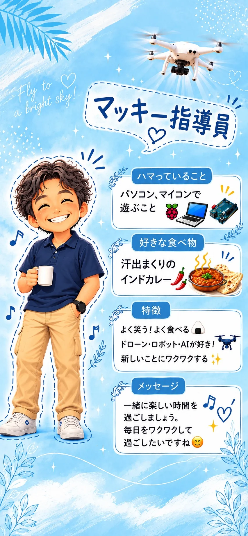 マッキー指導員 ハマっていることはパソコン、マイコンで遊ぶこと。好きな食べ物は汗出まくりのインドカレー(激辛最高！)。特徴はよく笑う！よく食べる、ドローン・ロボット・AIが好き！新しいことにワクワクする。一緒に楽しい時間を過ごしましょう。毎日をワクワクして過ごしたいですね